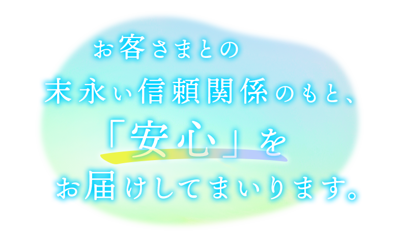 お客さまとの末永い信頼関係のもと、「安心」をお届けしてまいります。